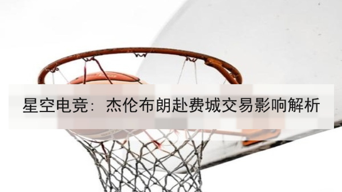 星空电竞: 杰伦布朗赴费城交易影响解析 星空电竞: 杰伦布朗赴费城交易影响解析
