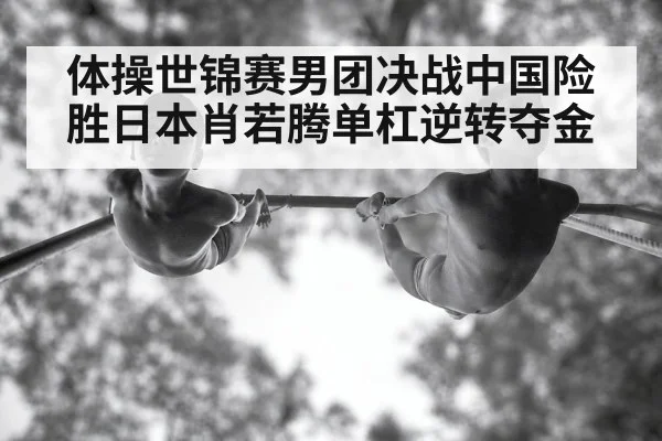 体操世锦赛男团决战中国险胜日本肖若腾单杠逆转夺金