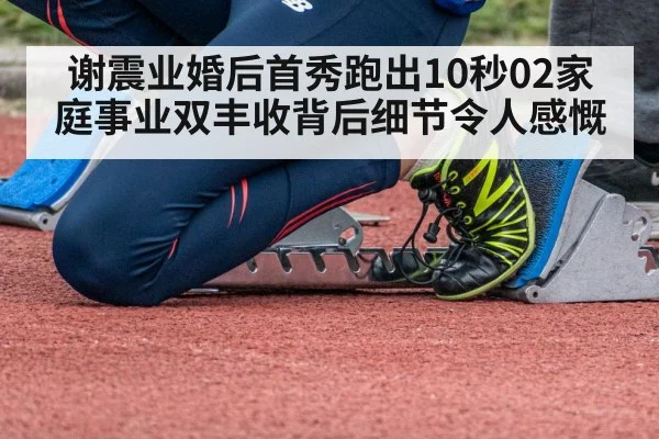 谢震业婚后首秀跑出10秒02家庭事业双丰收背后细节令人感慨
