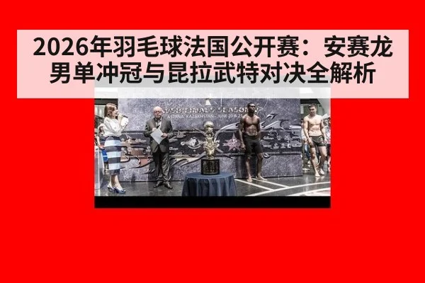 2026年羽毛球法国公开赛：安赛龙男单冲冠与昆拉武特对决全解析